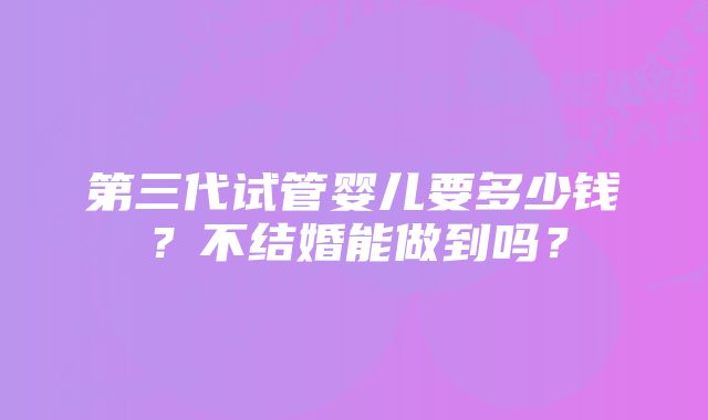 第三代试管婴儿要多少钱？不结婚能做到吗？