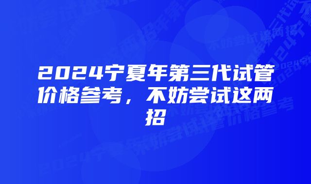 2024宁夏年第三代试管价格参考，不妨尝试这两招