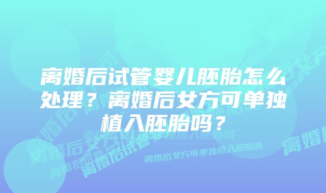 离婚后试管婴儿胚胎怎么处理？离婚后女方可单独植入胚胎吗？