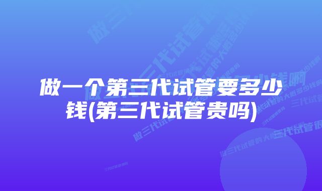 做一个第三代试管要多少钱(第三代试管贵吗)