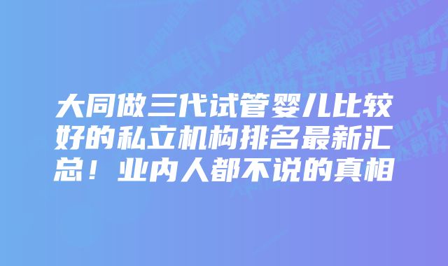 大同做三代试管婴儿比较好的私立机构排名最新汇总！业内人都不说的真相