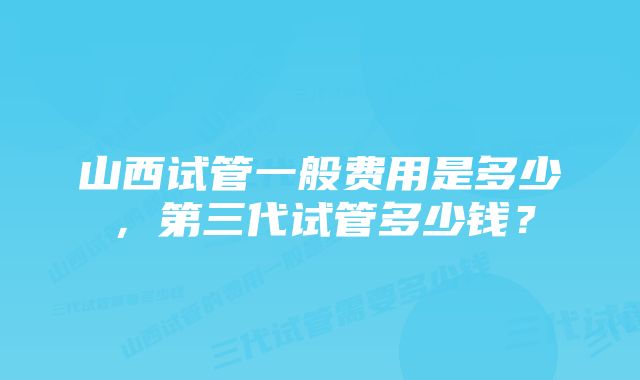 山西试管一般费用是多少，第三代试管多少钱？