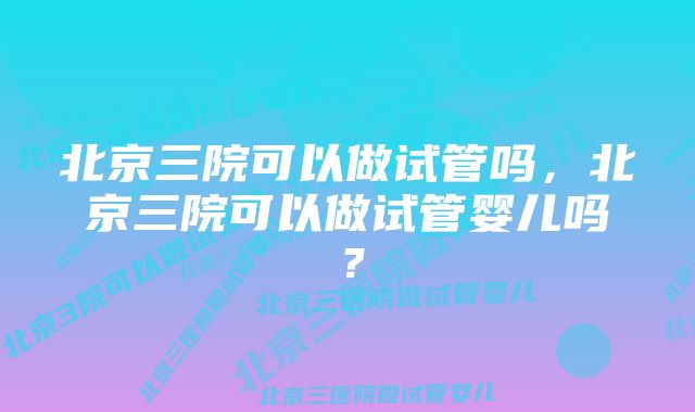 北京三院可以做试管吗，北京三院可以做试管婴儿吗？