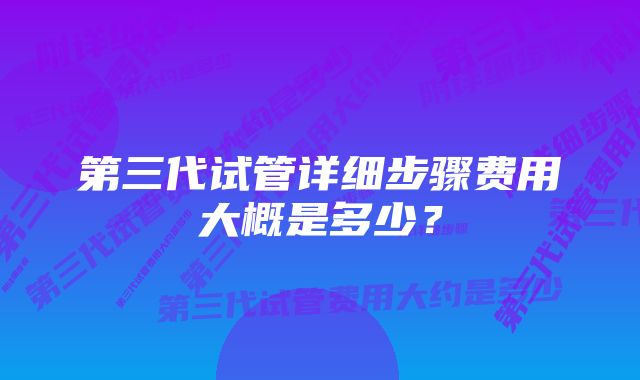 第三代试管详细步骤费用大概是多少？