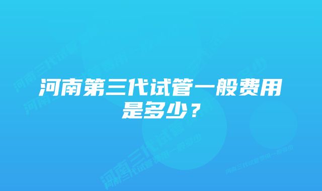 河南第三代试管一般费用是多少？