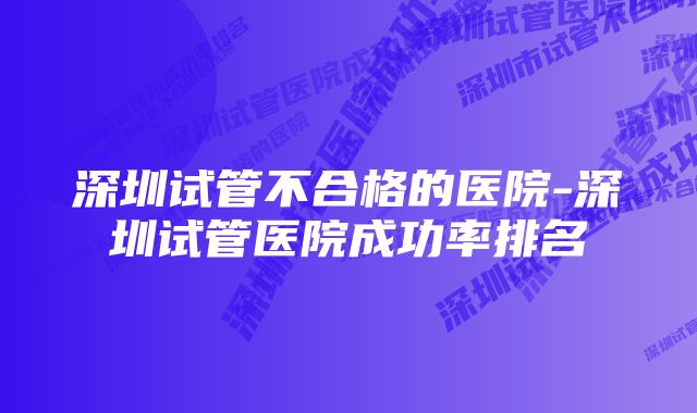 深圳试管不合格的医院-深圳试管医院成功率排名