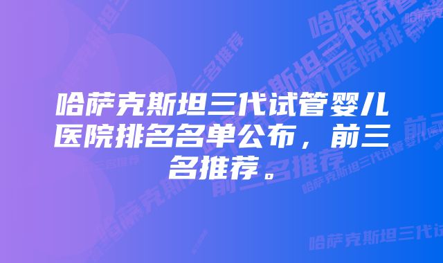 哈萨克斯坦三代试管婴儿医院排名名单公布，前三名推荐。