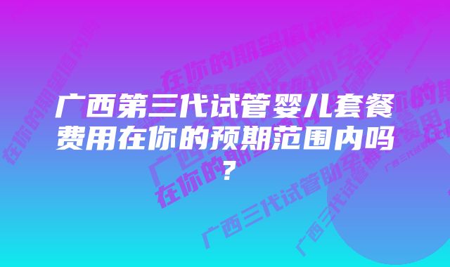 广西第三代试管婴儿套餐费用在你的预期范围内吗？