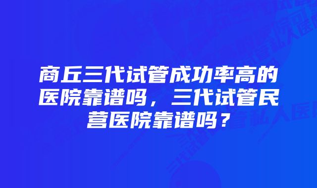 商丘三代试管成功率高的医院靠谱吗，三代试管民营医院靠谱吗？