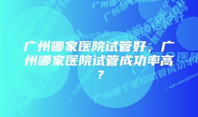 广州哪家医院试管好，广州哪家医院试管成功率高？