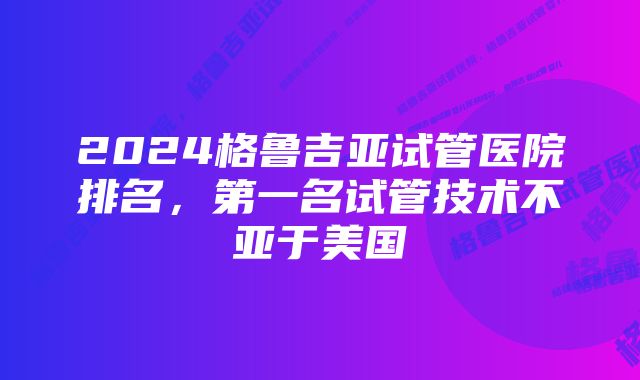 2024格鲁吉亚试管医院排名，第一名试管技术不亚于美国