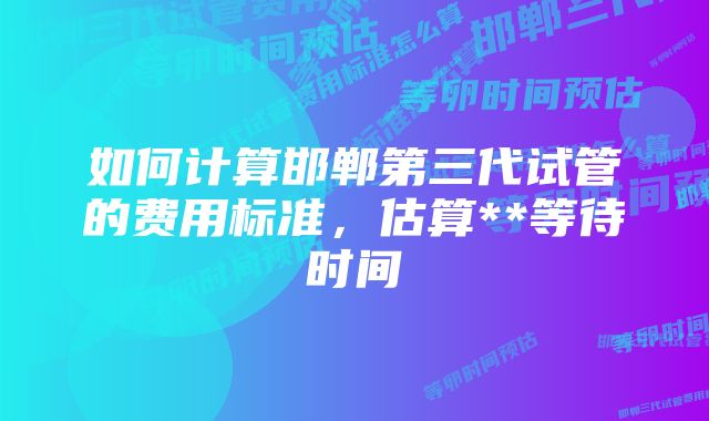 如何计算邯郸第三代试管的费用标准，估算**等待时间