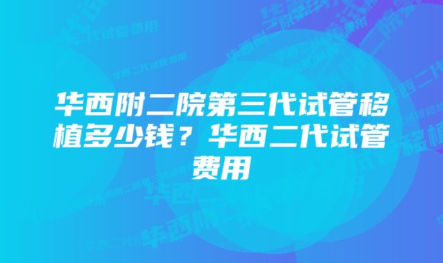 华西附二院第三代试管移植多少钱？华西二代试管费用