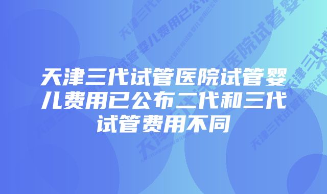 天津三代试管医院试管婴儿费用已公布二代和三代试管费用不同