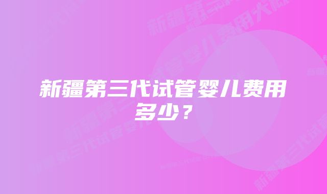 新疆第三代试管婴儿费用多少？