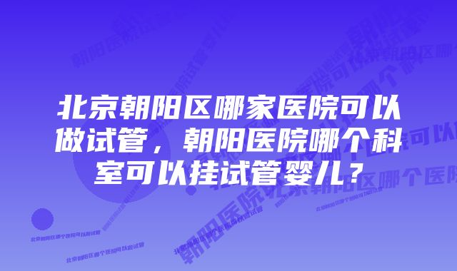 北京朝阳区哪家医院可以做试管，朝阳医院哪个科室可以挂试管婴儿？