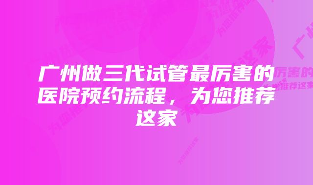 广州做三代试管最厉害的医院预约流程，为您推荐这家