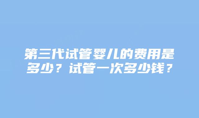 第三代试管婴儿的费用是多少？试管一次多少钱？