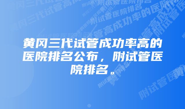 黄冈三代试管成功率高的医院排名公布，附试管医院排名。