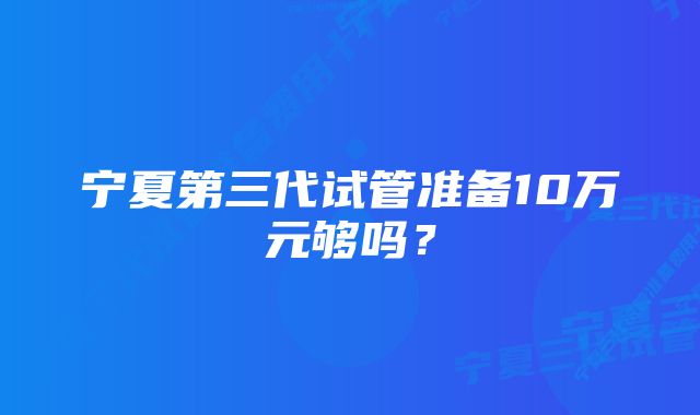 宁夏第三代试管准备10万元够吗？