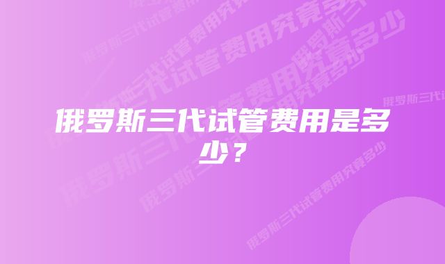 俄罗斯三代试管费用是多少？