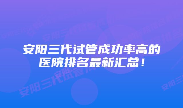 安阳三代试管成功率高的医院排名最新汇总！