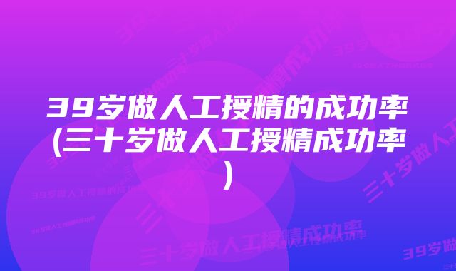 39岁做人工授精的成功率(三十岁做人工授精成功率)