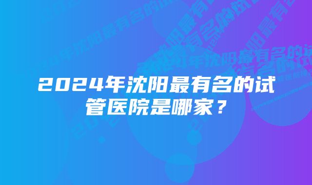 2024年沈阳最有名的试管医院是哪家？