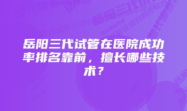 岳阳三代试管在医院成功率排名靠前，擅长哪些技术？