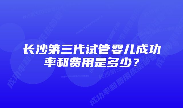 长沙第三代试管婴儿成功率和费用是多少？