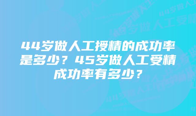 44岁做人工授精的成功率是多少？45岁做人工受精成功率有多少？