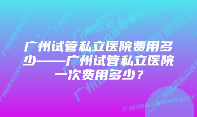 广州试管私立医院费用多少——广州试管私立医院一次费用多少？