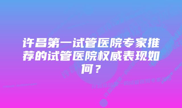 许昌第一试管医院专家推荐的试管医院权威表现如何？