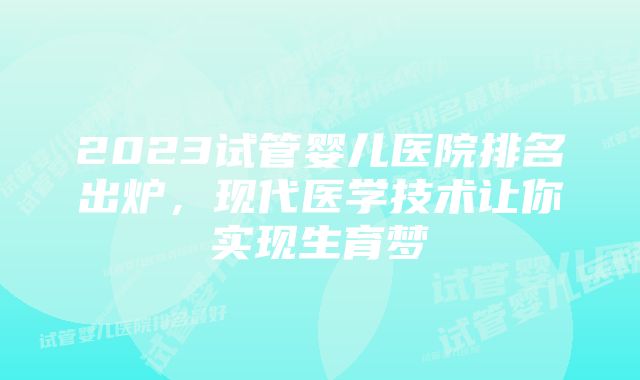 2023试管婴儿医院排名出炉，现代医学技术让你实现生育梦