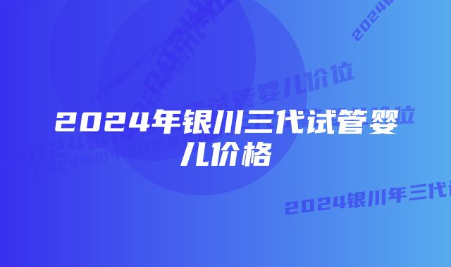 2024年银川三代试管婴儿价格