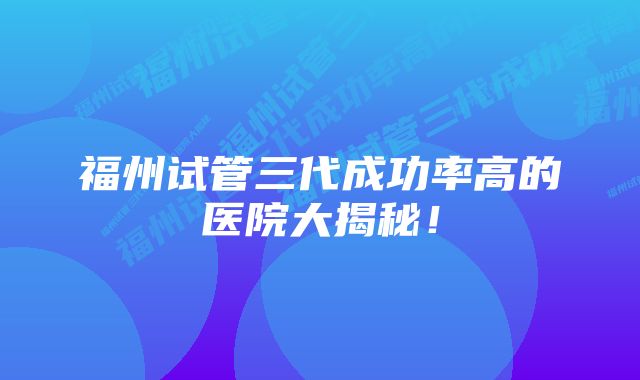 福州试管三代成功率高的医院大揭秘！