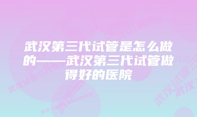 武汉第三代试管是怎么做的——武汉第三代试管做得好的医院