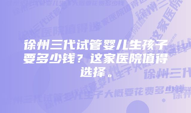 徐州三代试管婴儿生孩子要多少钱？这家医院值得选择。