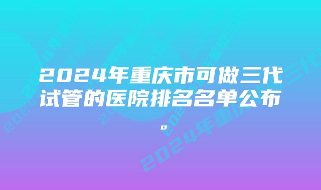 2024年重庆市可做三代试管的医院排名名单公布。