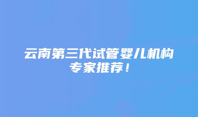 云南第三代试管婴儿机构专家推荐！