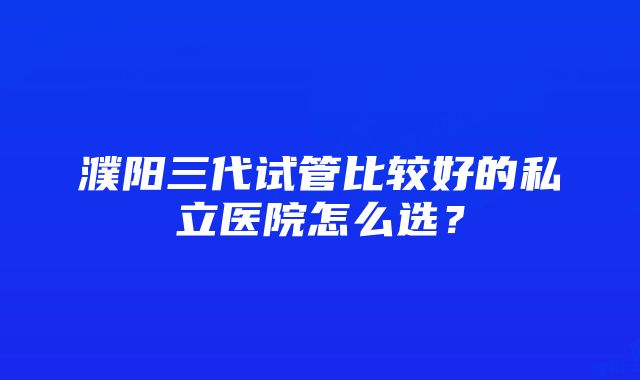 濮阳三代试管比较好的私立医院怎么选？