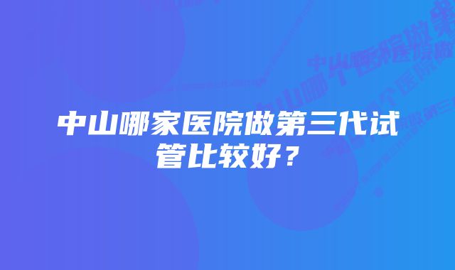 中山哪家医院做第三代试管比较好？