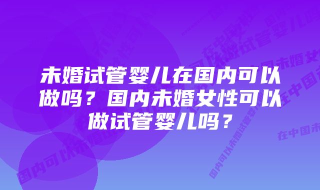 未婚试管婴儿在国内可以做吗？国内未婚女性可以做试管婴儿吗？