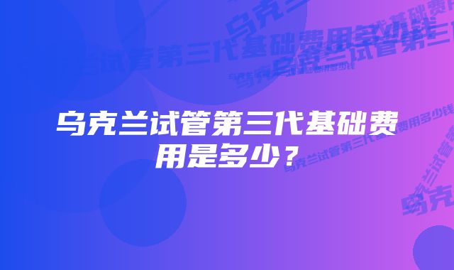 乌克兰试管第三代基础费用是多少？