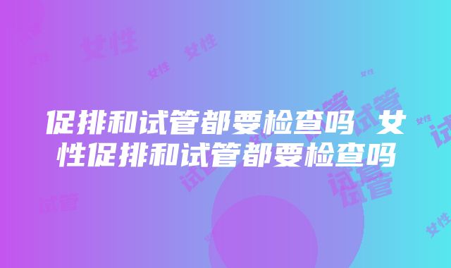 促排和试管都要检查吗 女性促排和试管都要检查吗