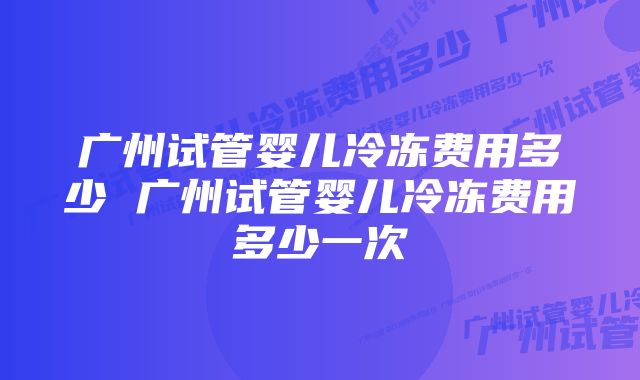 广州试管婴儿冷冻费用多少 广州试管婴儿冷冻费用多少一次