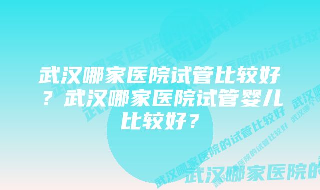 武汉哪家医院试管比较好？武汉哪家医院试管婴儿比较好？