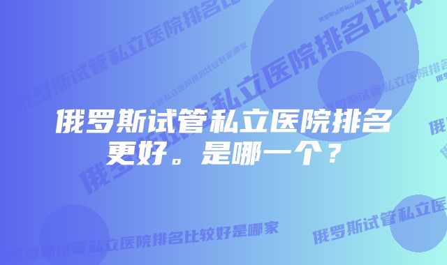 俄罗斯试管私立医院排名更好。是哪一个？