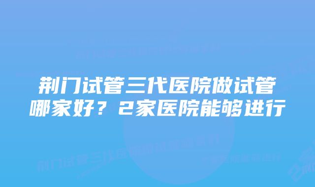 荆门试管三代医院做试管哪家好？2家医院能够进行