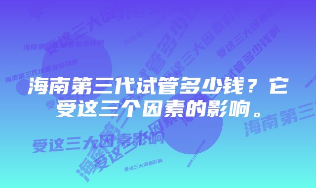 海南第三代试管多少钱？它受这三个因素的影响。